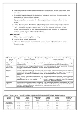  Superior polymer concrete was obtained by the addition furfural alcohol and aline hydrochloride in the
wet mix
 It claimed to be a specially dense and non-shrinking material and to have high corrosion resistance low
permeability and high resistance to abrasions
 Epoxy resin produced a concrete that showed some superior charecteristics over ordinary Portland
cement
 Table 1 shows the general characteristics and typical applications of some widely used polymer latex.
 Table 2 summarizes the property variation factor F of the PMC product as compared to Portland
cement concrete (defined as the ratio between the parameter of PMC and that of the conventional
mortar or concrete prepared under identical conditions).
Disadvantages
 Modest improvement of strength and durability
 Materials poorer than OPC are obtained
 This shows that monomers ae incompatible with aqueous solutions and interfere with the cement
hydration process
 