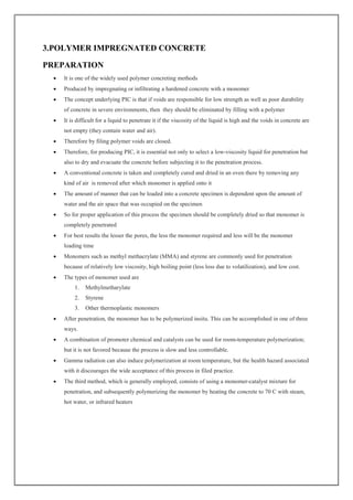 3.POLYMER IMPREGNATED CONCRETE
PREPARATION
 It is one of the widely used polymer concreting methods
 Produced by impregnating or infiltrating a hardened concrete with a monomer
 The concept underlying PIC is that if voids are responsible for low strength as well as poor durability
of concrete in severe environments, then they should be eliminated by filling with a polymer
 It is difficult for a liquid to penetrate it if the viscosity of the liquid is high and the voids in concrete are
not empty (they contain water and air).
 Therefore by filing polymer voids are closed.
 Therefore, for producing PIC, it is essential not only to select a low-viscosity liquid for penetration but
also to dry and evacuate the concrete before subjecting it to the penetration process.
 A conventional concrete is taken and completely cured and dried in an oven there by removing any
kind of air is removed after which monomer is applied onto it
 The amount of manner that can be loaded into a concrete specimen is dependent upon the amount of
water and the air space that was occupied on the specimen
 So for proper application of this process the specimen should be completely dried so that monomer is
completely penetrated
 For best results the lesser the pores, the less the monomer required and less will be the monomer
loading time
 Monomers such as methyl methacrylate (MMA) and styrene are commonly used for penetration
because of relatively low viscosity, high boiling point (less loss due to volatilization), and low cost.
 The types of monomer used are
1. Methylmetharylate
2. Styrene
3. Other thermoplastic monomers
 After penetration, the monomer has to be polymerized insitu. This can be accomplished in one of three
ways.
 A combination of promoter chemical and catalysts can be used for room-temperature polymerization;
but it is not favored because the process is slow and less controllable.
 Gamma radiation can also induce polymerization at room temperature, but the health hazard associated
with it discourages the wide acceptance of this process in filed practice.
 The third method, which is generally employed, consists of using a monomer-catalyst mixture for
penetration, and subsequently polymerizing the monomer by heating the concrete to 70 C with steam,
hot water, or infrared heaters
 