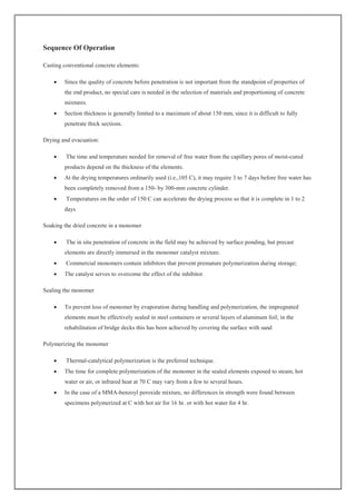 Sequence Of Operation
Casting conventional concrete elements:
 Since the quality of concrete before penetration is not important from the standpoint of properties of
the end product, no special care is needed in the selection of materials and proportioning of concrete
mixtures.
 Section thickness is generally limited to a maximum of about 150 mm, since it is difficult to fully
penetrate thick sections.
Drying and evacuation:
 The time and temperature needed for removal of free water from the capillary pores of moist-cured
products depend on the thickness of the elements.
 At the drying temperatures ordinarily used (i.e.,105 C), it may require 3 to 7 days before free water has
been completely removed from a 150- by 300-mm concrete cylinder.
 Temperatures on the order of 150 C can accelerate the drying process so that it is complete in 1 to 2
days
Soaking the dried concrete in a monomer
 The in situ penetration of concrete in the field may be achieved by surface ponding, but precast
elements are directly immersed in the monomer catalyst mixture.
 Commercial monomers contain inhibitors that prevent premature polymerization during storage;
 The catalyst serves to overcome the effect of the inhibitor.
Sealing the monomer
 To prevent loss of monomer by evaporation during handling and polymerization, the impregnated
elements must be effectively sealed in steel containers or several layers of aluminum foil; in the
rehabilitation of bridge decks this has been achieved by covering the surface with sand
Polymerizing the monomer
 Thermal-catalytical polymerization is the preferred technique.
 The time for complete polymerization of the monomer in the sealed elements exposed to steam, hot
water or air, or infrared heat at 70 C may vary from a few to several hours.
 In the case of a MMA-benzoyl peroxide mixture, no differences in strength were found between
specimens polymerized at C with hot air for 16 hr. or with hot water for 4 hr.
 