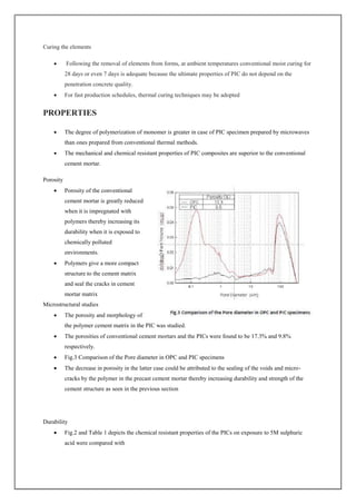 Curing the elements
 Following the removal of elements from forms, at ambient temperatures conventional moist curing for
28 days or even 7 days is adequate because the ultimate properties of PIC do not depend on the
penetration concrete quality.
 For fast production schedules, thermal curing techniques may be adopted
PROPERTIES
 The degree of polymerization of monomer is greater in case of PIC specimen prepared by microwaves
than ones prepared from conventional thermal methods.
 The mechanical and chemical resistant properties of PIC composites are superior to the conventional
cement mortar.
Porosity
 Porosity of the conventional
cement mortar is greatly reduced
when it is impregnated with
polymers thereby increasing its
durability when it is exposed to
chemically polluted
environments.
 Polymers give a more compact
structure to the cement matrix
and seal the cracks in cement
mortar matrix
Microstructural studies
 The porosity and morphology of
the polymer cement matrix in the PIC was studied.
 The porosities of conventional cement mortars and the PICs were found to be 17.3% and 9.8%
respectively.
 Fig.3 Comparison of the Pore diameter in OPC and PIC specimens
 The decrease in porosity in the latter case could be attributed to the sealing of the voids and micro‐
cracks by the polymer in the precast cement mortar thereby increasing durability and strength of the
cement structure as seen in the previous section
Durability
 Fig.2 and Table 1 depicts the chemical resistant properties of the PICs on exposure to 5M sulphuric
acid were compared with
 