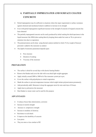 4. PARTIALLY IMPREGNATED AND SURFACE COATED
CONCRETE
 Partial impregnation may be sufficient in situations where the major requirement is surface resistance
against chemical and mechanical attack in addition to increase in its strength
 Even with partial impregnation significant increase in the strength of concrete of original concrete has
been obtained
 The partially impregnated concrete can be easily produced by initial soaking the dried specimens in the
liquid monomer like MMA,then sealing them by keeping them under hot water at 70c to prevent or
minimize loss due to evaporation
 The polymerization can be done using thermal catalyst method in which 3% by weight of benzoyl
peroxide is added to the monomer as catalyst
 The depth of monomer penetration depends upon
 Pore structure
 Duration of soaking
 Viscosity of the monomer
PREPARATION
 The surface is dried for several days with electric heating blanket
 Remove the blanket and cover the slab with oven dried light weight aggregate
 Apply initially around 2000 to 3000 ml of the monomer system per sq.m.
 Cover the surface with polyethylene to retard evaporation
 Shade the surface to prevent temperature increase which might initiate polymerization prematurely
 Add periodically addtl. Monomer to keep the aggregate moist for min soak time of 8 hours
 Apply heat to polymerize the monomer
 Heat blanket or steam water can be used for this purpose
ADVANTAGES
 It reduces freeze thaw deterioration, corrosion
 Increase in tensile strength
 Increase in compressive strength
 Increase in modulus of elasticity
 Resistance to acid attack
 It improves the durability of concrete
 Less pores
 They are more or less similar to PIC
 