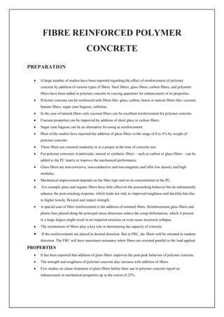 FIBRE REINFORCED POLYMER
CONCRETE
PREPARATION
 A large number of studies have been reported regarding the effect of reinforcement of polymer
concrete by addition of various types of fibers. Steel fibers, glass fibers, carbon fibers, and polyester
fibers have been added in polymer concrete in varying quantities for enhancement of its properties.
 Polymer concrete can be reinforced with fibers like: glass, carbon, boron or natural fibers like: coconut,
banana fibers, sugar cane bagasse, cellulose.
 In the case of natural fibers only coconut fibers can be excellent reinforcement for polymer concrete
 Fracture properties can be improved by addition of short glass or carbon fibers.
 Sugar cane bagasse can be an alternative for using as reinforcement.
 Most of the studies have reported the addition of glass fibers in the range of 0 to 6% by weight of
polymer concrete.
 These fibers are oriented randomly or in a proper at the time of concrete mix
 For polymer concretes in particular, natural or synthetic fibers – such as carbon or glass fibers – can be
added to the PC matrix to improve the mechanical performance.
 Glass fibers are non-corrosive, non-conductive and non-magnetic and offer low density and high
modulus.
 Mechanical improvement depends on the fiber type and on its concentration in the PC.
 For example glass and organic fibers have little effect on the precracking behavior but do substantially
enhance the post-cracking response, which leads not only to improved toughness and ductility but also
to higher tensile, flexural and impact strength.
 A special case of fiber reinforcement is the addition of oriented fibers. Reinforcement glass fibers and
plastic bars placed along the principal stress directions reduce the creep deformation, which if present
to a large degree might result in an impaired structure or even cause structural collapse.
 The orientations of fibers play a key role in determining the capacity of concrete.
 If the reinforcements are placed in desired direction. But in FRC, the fibers will be oriented in random
direction. The FRC will have maximum resistance when fibers are oriented parallel to the load applied
PROPERTIES
 It has been reported that addition of glass fibers improves the post peak behavior of polymer concrete.
 The strength and toughness of polymer concrete also increase with addition of fibers.
 Few studies on silane treatment of glass fibers before their use in polymer concrete report an
enhancement in mechanical properties up to the extent of 25%.
 