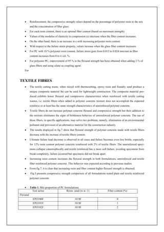  Reinforcement, the compressive strength values depend on the percentage of polyester resin in the mix
and the concentration of fiber glass.
 For each resin content, there is an optimal fiber content (based on maximum strength).
 Values of the modulus of elasticity in compression (e) decrease when the fiber content increases.
 On the other hand, there is an increase in e with increasing polyester resin content.
 With respect to the failure strain property, values increase when the glass fiber content increases.
 For PC with 10 % polyester resin content, failure strain goes from 0.013 to 0.024 mm/mm as fiber
content increases from 0 to 6 vol. %.
 For polyester PC, improvement of 95 % in the flexural strength has been obtained when adding 2 % of
glass fibers and using silane as coupling agent.
For
TEXTILE FIBRES
 The textile cutting waste, when mixed with thermosetting, epoxy resin and foundry sand produce a
unique composite material the can be used for lightweight construction. The composite material pro-
duced exhibits lower flexural and compressive characteristics when reinforced with textile cutting
wastes, i.e. textile fibers when added to polymer concrete mixture does not accomplish the expected
reinforce or at least has the same strength characteristics of unreinforced polymer concrete.
 Textile fibers do not increase polymer concrete flexural and compressive strength but their addition to
the mixture eliminates the signs of brittleness behavior of unreinforced polymer concrete. The use of
those fibers, in specific applications, may solve two problems, namely, elimination of an environmental
pollutant and provision of an alternative material for the construction industry
 The results displayed in fig.7 show that flexural strength of polymer concrete made with textile fibers
decrease with the increase of textile fibers content.
 Ultimate failure load decrease is observed in all cases and failure becomes even less brittle, especially
for 12% resin content polymer concrete reinforced with 2% of textile fibers. The unreinforced speci-
mens collapse catastrophically and textile reinforced has a more soft failure, avoiding specimens from
break completely, failure occurred but specimens did not break apart.
 Increasing resin content increases the flexural strength in both formulations, unreinforced and textile
fiber reinforced polymer concrete. This behavior was expected according to previous studies
 From fig.7, it is clear that increasing resin and fiber content higher flexural strength is obtained.
 Fig.3 presents compressive strength comparison of all formulations tested plain and textile reinforced
polymer concrete.
 Table 1. Mix proportion of PC formulations.
Test series Resin: sand (w.w–1) Fiber content (%)
Flexural
EPO100F 10:90 0
EPO101F 10:90 1
EPO102F 10:90 2
 