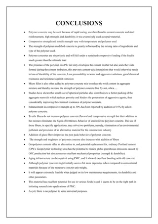 CONCLUSIONS
 Polymer concrete may be used because of rapid curing, excellent bond to cement concrete and steel
reinforcement, high strength, and durability; it was extensively used as repair material.
 Compressive strength and tensile strength vary with temperature and polymer used
 The strength of polymer-modified concrete is greatly influenced by the mixing ratio of ingredients and
type of the polymer used.
 Polymer concretes are viscoelastic and will fail under a sustained compressive loading if the load is
much greater than the ultimate load
 The presence of the polymer in a PIC not only envelopes the cement mortar but also seals the voids
formed during the cement hydration, this prevents cement‐acid interactions that would otherwise result
in loss of durability of the concrete, Low permeability to water and aggressive solutions, good chemical
resistance and resistance against corrosion
 Micro filler is also often added to polymer concrete mix to reduce the void content in aggregate
mixture and thereby increase the strength of polymer concrete like fly ash, silica….
 Studies have shown that small size of spherical particles also contributes to a better packing of the
aggregate materials which reduces porosity and hinders the penetration of aggressive agents, thus
considerably improving the chemical resistance of polymer concrete.
 Enhancement in compressive strength up to 30% has been reported by addition of 15% fly ash in
polymer concrete.
 Textile fibers do not increase polymer concrete flexural and compressive strength but their addition to
the mixture eliminates the Signs of brittleness behavior of unreinforced polymer concrete. The use of
those fibers, in specific applications, may solve two problems, namely, elimination of an environmental
pollutant and provision of an alternative material for the construction industry
 Addition of glass fibers improves the post peak behavior of polymer concrete.
 The strength and toughness of polymer concrete also increase with addition of fibers
 Geopolymer cements offer an alternative to, and potential replacement for, ordinary Portland cement
(OPC). Geopolymer technology also has the potential to reduce global greenhouse emissions caused by
OPC production but also possesses excellent mechanical properties (strength & durability).
 Aging infrastructure can be repaired using PMC, and It showed excellent bonding with old concrete
 Although polymer concrete might initially seem a bit more expensive when compared to conventional
materials because of the monetary cost per unit weight,
 It will appear extremely feasible when judged on its low maintenance requirements, its durability and
other parameters.
 This material has excellent potential for use in various fields in and it seems to be on the right path in
initiating research into applications of PMC.
 As yet, there is no polymer to serve universal purposes.
 