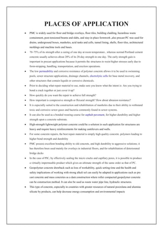 PLACES OF APPLICATION
 PMC is widely used for floor and bridge overlays, floor tiles, building cladding, hazardous waste
containment, post-tensioned beams and slabs, and stay-in place formwork ,also precast PC was used for
drains, underground boxes, manholes, acid tanks and cells, tunnel lining, shells, floor tiles, architectural
moldings and machine tools and bases.
 70–75% of its strength after a curing of one day at room temperature , whereas normal Portland cement
concrete usually achieves about 20% of its 28-day strength in one day. The early strength gain is
important in precast applications because it permits the structures to resist higher stresses early due to
form-stripping, handling, transportation, and erection operations.
 The low permeability and corrosive resistance of polymer concrete allows it to be used in swimming
pools, sewer structure applications, drainage channels, electrolytic cells for base metal recovery, and
other structures that contain liquids or corrosive chemicals.
 Prior to deciding what repair material to use, make sure you know what the intent is: Are you trying to
bond a crack together or just cover it up?
 How quickly do you want the repair to achieve full strength?
 How important is compressive strength or flexural strength? How about abrasion resistance?
 It is especially suited to the construction and rehabilitation of manholes due to their ability to withstand
toxic and corrosive sewer gases and bacteria commonly found in sewer systems.
 It can also be used as a bonded wearing course for asphalt pavement, for higher durability and higher
strength upon a concrete substrate.
 High-strength lightweight polymer concrete could be a solution in such application for structures are
heavy and require heavy reinforcements for making cantilevers and walls.
 For some concrete repairs, the best repair material is simply high quality concrete. polymers leading to
higher bond strength and durability
 PMC possess excellent bonding ability to old concrete, and high durability to aggressive solutions; it
has therefore been used mainly for overlays in industrial floors, and for rehabilitation of deteriorated
bridge decks
 In the case of PIC, by effectively sealing the micro cracks and capillary pores, it is possible to produce
a virtually impermeable product which gives an ultimate strength of the same order as that of PC.
 Geopolymer concrete drawback such as loss of workability, quick setting time and the health and
safety implications of working with strong alkali sol can easily be adapted in applications such as pre
cast concrete and mass concretes as a dam construction where roller compacted geopolymer concrete
can be construction method. It can also be used as waste water pipe line, hydraulic structures.
 This type of concrete, especially in countries with greater resources of natural pozzolana and alumina
silicate by products, can help decrease energy consumption and environmental impacts
 