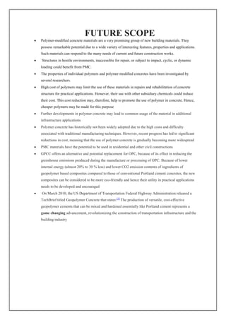 FUTURE SCOPE
 Polymer-modified concrete materials are a very promising group of new building materials. They
possess remarkable potential due to a wide variety of interesting features, properties and applications.
Such materials can respond to the many needs of current and future construction works.
 Structures in hostile environments, inaccessible for repair, or subject to impact, cyclic, or dynamic
loading could benefit from PMC.
 The properties of individual polymers and polymer modified concretes have been investigated by
several researchers.
 High cost of polymers may limit the use of these materials in repairs and rehabilitation of concrete
structure for practical applications. However, their use with other subsidiary chemicals could reduce
their cost. This cost reduction may, therefore, help to promote the use of polymer in concrete. Hence,
cheaper polymers may be made for this purpose
 Further developments in polymer concrete may lead to common usage of the material in additional
infrastructure applications
 Polymer concrete has historically not been widely adopted due to the high costs and difficulty
associated with traditional manufacturing techniques. However, recent progress has led to significant
reductions in cost, meaning that the use of polymer concrete is gradually becoming more widespread
 PMC materials have the potential to be used in residential and other civil constructions
 GPCC offers an alternative and potential replacement for OPC, because of its effect in reducing the
greenhouse emissions produced during the manufacture or processing of OPC. Because of lower
internal energy (almost 20% to 30 % less) and lower CO2 emission contents of ingredients of
geopolymer based composites compared to those of conventional Portland cement concretes, the new
composites can be considered to be more eco-friendly and hence their utility in practical applications
needs to be developed and encouraged
 On March 2010, the US Department of Transportation Federal Highway Administration released a
TechBrief titled Geopolymer Concrete that states:[3]
The production of versatile, cost-effective
geopolymer cements that can be mixed and hardened essentially like Portland cement represents a
game changing advancement, revolutionizing the construction of transportation infrastructure and the
building industry
 