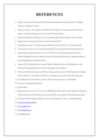 REFERENCES
1. Polymer Concrete And Its Potential In The Construction Industry By Luke M. Snell,1 H. Aldridge
Gillespie, And Robert Y. Nelson
2. Polymer Concretes: A Description and Methods For Modification And Improvement By Martinez-
Barrera, E. Vigueras-Santiago, O. Gencel And H.E. Hagg Lobland
3. Mechanical Properties Of Polymer Concrete By Raman Bedi, Rakesh Chandra, And S. P. Singh
4. Indian Concrete Journal-Geo Polymer Concrete,December2014
5. Geopolymer Concrete - A New Eco-friendly Material of Construction by N. P. Rajamane,India.
6. Geo-polymer Concrete as a New Type of Sustainable Construction Materials by Dali Bondar,Iran
7. Pakistan Journal Egg. & Appl. Sci. Vol. 8, Jan., 2011 (P. 21-25) Development Of Economical
Polymer-Modified Concrete For Repair Of Concrete Structures In Pakistan By Muhammad Farhan
Arooj, Sajjad Haydar And Kafeel Ahmad
8. January 2011,The Indian Concret Journal, Polymer-Modified Concrete: World Experience And
Potential For Bangladesh By M.A. Islam, M.M. Rahman And M. Ahmed
9. Physical And Chemical Properties Of Polymer Impregnated Concrete On The Preparation Conditions
By Won Mook Lee, J Priya Nair, Chul Woo Lee, Du Hyun Ku, Jeong Soon Park,Hun Young Park
10. P.K. Mehta And P.J.M. Monteiro, Concrete: Microstructure, Properties, And Materials
11. Concrete Technology By M.S.Shetty
12. Google Books
13. Materials Research, Vol. 12, No. 1, 63-67, 2009,Effect Of Textile Waste On The Mechanical Properties
Of Polymer Concrete By João Marciano Laredo Dos Reis, Universidade Federal Fluminense,Brazil
14. Properties Of Fiber Reinforced Polymer Concrete By Marinela B ˘ Arbut¸ ˘a, And Maria Harja
15. www.concretenetwork.com
16. www.hindawi.com
17. www.wikipedia.com
18. www.nbmcw.com
 