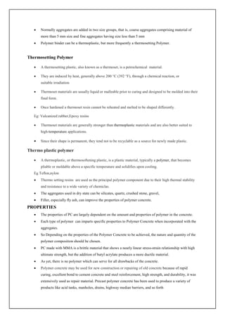  Normally aggregates are added in two size groups, that is, coarse aggregates comprising material of
more than 5 mm size and fine aggregates having size less than 5 mm
 Polymer binder can be a thermoplastic, but more frequently a thermosetting Polymer.
Thermosetting Polymer
 A thermosetting plastic, also known as a thermoset, is a petrochemical material.
 They are induced by heat, generally above 200 °C (392 °F), through a chemical reaction, or
suitable irradiation
 Thermoset materials are usually liquid or malleable prior to curing and designed to be molded into their
final form.
 Once hardened a thermoset resin cannot be reheated and melted to be shaped differently.
Eg: Vulcanized rubber,Epoxy resins
 Thermoset materials are generally stronger than thermoplastic materials and are also better suited to
high-temperature applications.
 Since their shape is permanent, they tend not to be recyclable as a source for newly made plastic.
Thermo plastic polymer
 A thermoplastic, or thermosoftening plastic, is a plastic material, typically a polymer, that becomes
pliable or moldable above a specific temperature and solidifies upon cooling.
Eg Teflon,nylon
 Thermo setting resins are used as the principal polymer component due to their high thermal stability
and resistance to a wide variety of chemiclas.
 The aggregates used in dry state can be silicates, quartz, crushed stone, gravel,
 Filler, especially fly ash, can improve the properties of polymer concrete.
PROPERTIES
 The properties of PC are largely dependent on the amount and properties of polymer in the concrete.
 Each type of polymer can imparts specific properties to Polymer Concrete when incorporated with the
aggregates.
 So Depending on the properties of the Polymer Concrete to be achieved, the nature and quantity of the
polymer composition should be chosen.
 PC made with MMA is a brittle material that shows a nearly linear stress-strain relationship with high
ultimate strength, but the addition of butyl acrylate produces a more ductile material.
 As yet, there is no polymer which can serve for all drawbacks of the concrete.
 Polymer concrete may be used for new construction or repairing of old concrete because of rapid
curing, excellent bond to cement concrete and steel reinforcement, high strength, and durability, it was
extensively used as repair material. Precast polymer concrete has been used to produce a variety of
products like acid tanks, manholes, drains, highway median barriers, and so forth
 