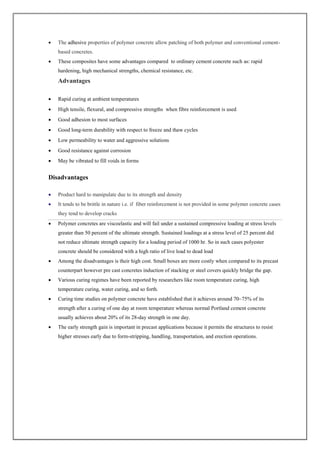  The adhesive properties of polymer concrete allow patching of both polymer and conventional cement-
based concretes.
 These composites have some advantages compared to ordinary cement concrete such as: rapid
hardening, high mechanical strengths, chemical resistance, etc.
Advantages
 Rapid curing at ambient temperatures
 High tensile, flexural, and compressive strengths when fibre reinforcement is used
 Good adhesion to most surfaces
 Good long-term durability with respect to freeze and thaw cycles
 Low permeability to water and aggressive solutions
 Good resistance against corrosion
 May be vibrated to fill voids in forms
Disadvantages
 Product hard to manipulate due to its strength and density
 It tends to be brittle in nature i.e. if fiber reinforcement is not provided in some polymer concrete cases
they tend to develop cracks
 Polymer concretes are viscoelastic and will fail under a sustained compressive loading at stress levels
greater than 50 percent of the ultimate strength. Sustained loadings at a stress level of 25 percent did
not reduce ultimate strength capacity for a loading period of 1000 hr. So in such cases polyester
concrete should be considered with a high ratio of live load to dead load
 Among the disadvantages is their high cost. Small boxes are more costly when compared to its precast
counterpart however pre cast concretes induction of stacking or steel covers quickly bridge the gap.
 Various curing regimes have been reported by researchers like room temperature curing, high
temperature curing, water curing, and so forth.
 Curing time studies on polymer concrete have established that it achieves around 70–75% of its
strength after a curing of one day at room temperature whereas normal Portland cement concrete
usually achieves about 20% of its 28-day strength in one day.
 The early strength gain is important in precast applications because it permits the structures to resist
higher stresses early due to form-stripping, handling, transportation, and erection operations.
 