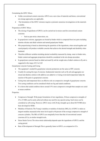 Formulating the GPCC Mixes
 Unlike conventional cement concretes, GPCCs are a new class of materials and hence, conventional
mix design approaches are applicable.
 The formulation of the GPCC mixtures requires systematic numerous investigations on the materials
available.
Preparation of GPCC Mixes
 The mixing of ingredients of GPCCs can be carried out in mixers used for conventional cement
concretes
– Such as pan mixer, drum mixer, etc.
 In geopolymer concrete, aggregates are bound by binder which is composed from two parts including
alumina silicates and alkali solution and named geopolymer binder.
 Mix proportioning is based on determining the quantities of the ingredients, when mixed together and
cured properly will produce workable concrete that achieves the desired strength and durability when
hardened.
 Therefore different variables including desired workability measured by slump, water to binder ratio,
binder content and aggregate proportions should be considered in the mix design procedure.
 In geopolymer concrete based on alkali activated fly ash the weight ratio of alkali solution to fly ash is
suggested in the range of 0.3 to 0.45
Geopolymer concrete Casting and Curing
 The equipment’s needed for geopolymer concrete production are the same as OPC concrete.
 Usually for casting this type of concrete, fundamental materials such as fly ash and aggregates are
mixed and alkaline solution with additives are added to it. Curing at elevated temperature helps the
reaction of the paste in geopolymer concrete.
 Curing time and temperature have an effective role on compressive strength of geopolymer concrete.
Two curing conditions can be considered which are fog and sealed conditions.
 It is shown that sealed condition shows around 15% more compressive strength than samples are cured
at steam condition
Properties
 Compressive Strength: With proper formulation of mix ingredients, 24 hour compressive strengths of
25 to 35 MPa can be easily achieved without any need for any special curing. Such mixes can be
considered as self-curing. However, GPCC mixes with 28 day strengths up to about 60-70 MPa have
been developed at SERC.
 Modulus of Elasticity The Young’s modulus or modulus of elasticity (ME), Ec of GPCC is taken as
tangent modulus measured at the stress level equal to 40 percent of the average compressive strength of
concrete cylinders. The MEs of GPCCs are marginally lower than that of conventional cement
concretes (CCs), at similar strength levels.
 Stress Strain Curves The stress-strain relationship depends upon the ingredients of GPCCs and the
curing period.
 Rate of Development of Strength This is generally faster in GPCCs, as compared to CCs.
 