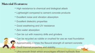 Material Features:
 High resistance to chemical and biological attack
 Lightweight compared to cement concrete products
 Excellent noise and vibration absorption
 Excellent dielectric properties
 Good weathering and UV resistance
 Zero water absorption
 Can be cut with masonry drills and grinders
 Can be recycled as rubble or crushed for use as road foundation
 Approximately 4 times the flexural strength of cement concrete
 Good thermal properties and stability
 Ultra smooth finish which encourages efficient hydraulic flow
 