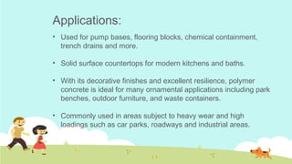 Applications:
• Used for pump bases, flooring blocks, chemical containment,
trench drains and more.
• Solid surface countertops for modern kitchens and baths. 
• With its decorative finishes and excellent resilience, polymer
concrete is ideal for many ornamental applications including park
benches, outdoor furniture, and waste containers. 
• Commonly used in areas subject to heavy wear and high
loadings such as car parks, roadways and industrial areas.
 