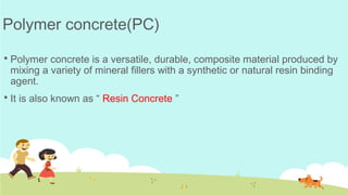 Polymer concrete(PC)
 Polymer concrete is a versatile, durable, composite material produced by
mixing a variety of mineral fillers with a synthetic or natural resin binding
agent.
 It is also known as “ Resin Concrete ”
 