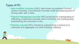  latex-modified concrete (LMC): also known as polymer Portland
cement concrete. Conventional concrete made by replacing part of
mixing water with a latex.
 Polymer-impregnated concrete (PIC):produced by impregnating or
infiltrating a hardened concrete with a monomer and subsequently
polymerizing the monomer in situ.
 Polymer concrete (PC): formed by polymerizing a mixture of a
monomer and aggregate (no other bonding material)
Types of PC:
 