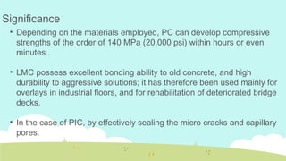 • Depending on the materials employed, PC can develop compressive
strengths of the order of 140 MPa (20,000 psi) within hours or even
minutes .
• LMC possess excellent bonding ability to old concrete, and high
durability to aggressive solutions; it has therefore been used mainly for
overlays in industrial floors, and for rehabilitation of deteriorated bridge
decks.
• In the case of PIC, by effectively sealing the micro cracks and capillary
pores.
Significance
 