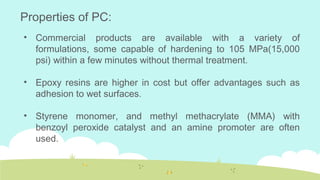 • Commercial products are available with a variety of
formulations, some capable of hardening to 105 MPa(15,000
psi) within a few minutes without thermal treatment.
• Epoxy resins are higher in cost but offer advantages such as
adhesion to wet surfaces.
• Styrene monomer, and methyl methacrylate (MMA) with
benzoyl peroxide catalyst and an amine promoter are often
used.
Properties of PC:
 