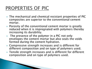  The mechanical and chemical resistant properties of PIC
composites are superior to the conventional cement
mortar.
 Porosity of the conventional cement mortar is greatly
reduced when it is impregnated with polymers thereby
increasing its durability.
 The presence of the polymer in a PIC not only
envelopes the cement mortar but also seals the voids
formed during the cement hydration.
 Compressive strength increases and is different for
different composition and on type of polymers used.
 Tensile strength increases and is different for different
composition and on type of polymers used.
 