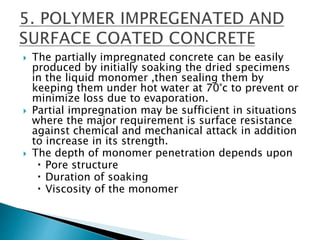  The partially impregnated concrete can be easily
produced by initially soaking the dried specimens
in the liquid monomer ,then sealing them by
keeping them under hot water at 70°c to prevent or
minimize loss due to evaporation.
 Partial impregnation may be sufficient in situations
where the major requirement is surface resistance
against chemical and mechanical attack in addition
to increase in its strength.
 The depth of monomer penetration depends upon
Pore structure
Duration of soaking
Viscosity of the monomer
 