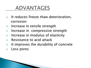  It reduces freeze thaw deterioration,
corrosion
 Increase in tensile strength
 Increase in compressive strength
 Increase in modulus of elasticity
 Resistance to acid attack
 It improves the durability of concrete
 Less pores
 