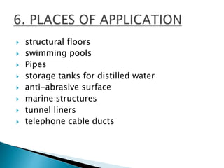  structural floors
 swimming pools
 Pipes
 storage tanks for distilled water
 anti-abrasive surface
 marine structures
 tunnel liners
 telephone cable ducts
 