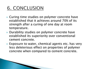 Curing time studies on polymer concrete have
established that it achieves around 70% of its
strength after a curing of one day at room
temperature.
 Durability studies on polymer concrete have
established its superiority over conventional
cement concrete.
 Exposure to water, chemical agents etc. has very
less deleterious effect on properties of polymer
concrete when compared to cement concrete.
 