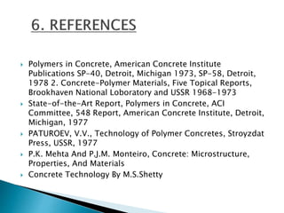  Polymers in Concrete, American Concrete Institute
Publications SP-40, Detroit, Michigan 1973, SP-58, Detroit,
1978 2. Concrete-Polymer Materials, Five Topical Reports,
Brookhaven National Loboratory and USSR 1968-1973
 State-of-the-Art Report, Polymers in Concrete, ACI
Committee, 548 Report, American Concrete Institute, Detroit,
Michigan, 1977
 PATUROEV, V.V., Technology of Polymer Concretes, Stroyzdat
Press, USSR, 1977
 P.K. Mehta And P.J.M. Monteiro, Concrete: Microstructure,
Properties, And Materials
 Concrete Technology By M.S.Shetty
 
