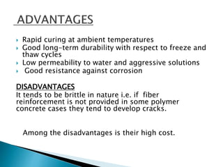  Rapid curing at ambient temperatures
 Good long-term durability with respect to freeze and
thaw cycles
 Low permeability to water and aggressive solutions
 Good resistance against corrosion
DISADVANTAGES
It tends to be brittle in nature i.e. if fiber
reinforcement is not provided in some polymer
concrete cases they tend to develop cracks.
Among the disadvantages is their high cost.
 