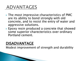  The most impressive characteristics of PMC
are its ability to bond strongly with old
concrete, and to resist the entry of water and
aggressive solutions.
 Epoxy resin produced a concrete that showed
some superior charecteristics over ordinary
Portland cement.
DISADVANTAGE
Modest improvement of strength and durability
 