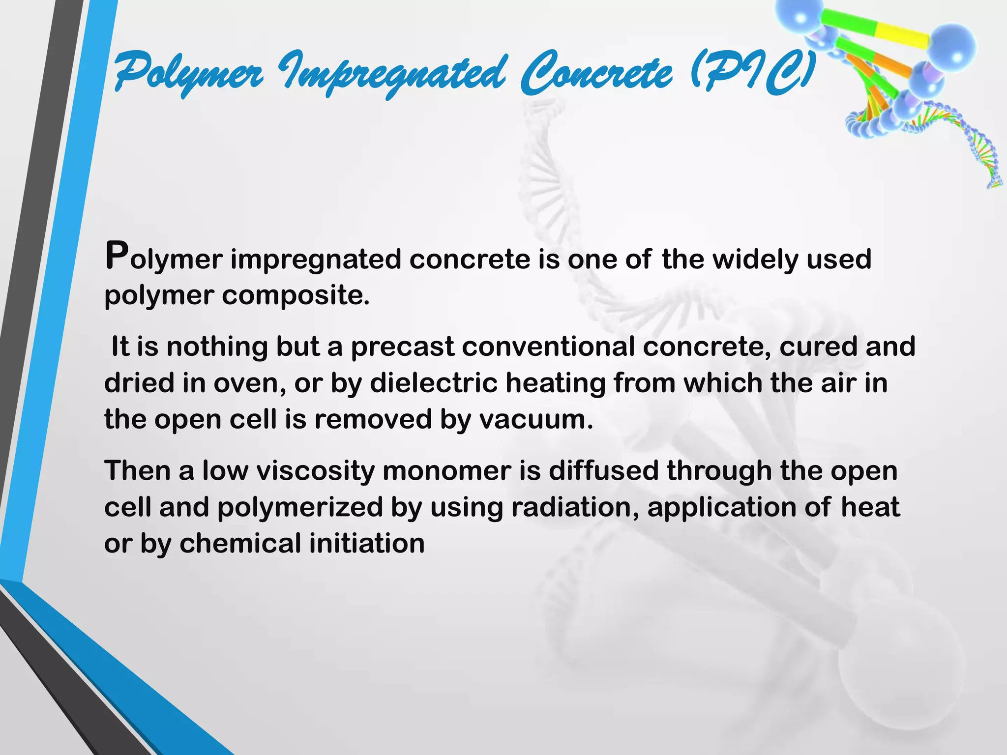 Polymer impregnated concrete is one of the widely used
polymer composite.
It is nothing but a precast conventional concrete, cured and
dried in oven, or by dielectric heating from which the air in
the open cell is removed by vacuum.
Then a low viscosity monomer is diffused through the open
cell and polymerized by using radiation, application of heat
or by chemical initiation
Polymer Impregnated Concrete (PIC)
 