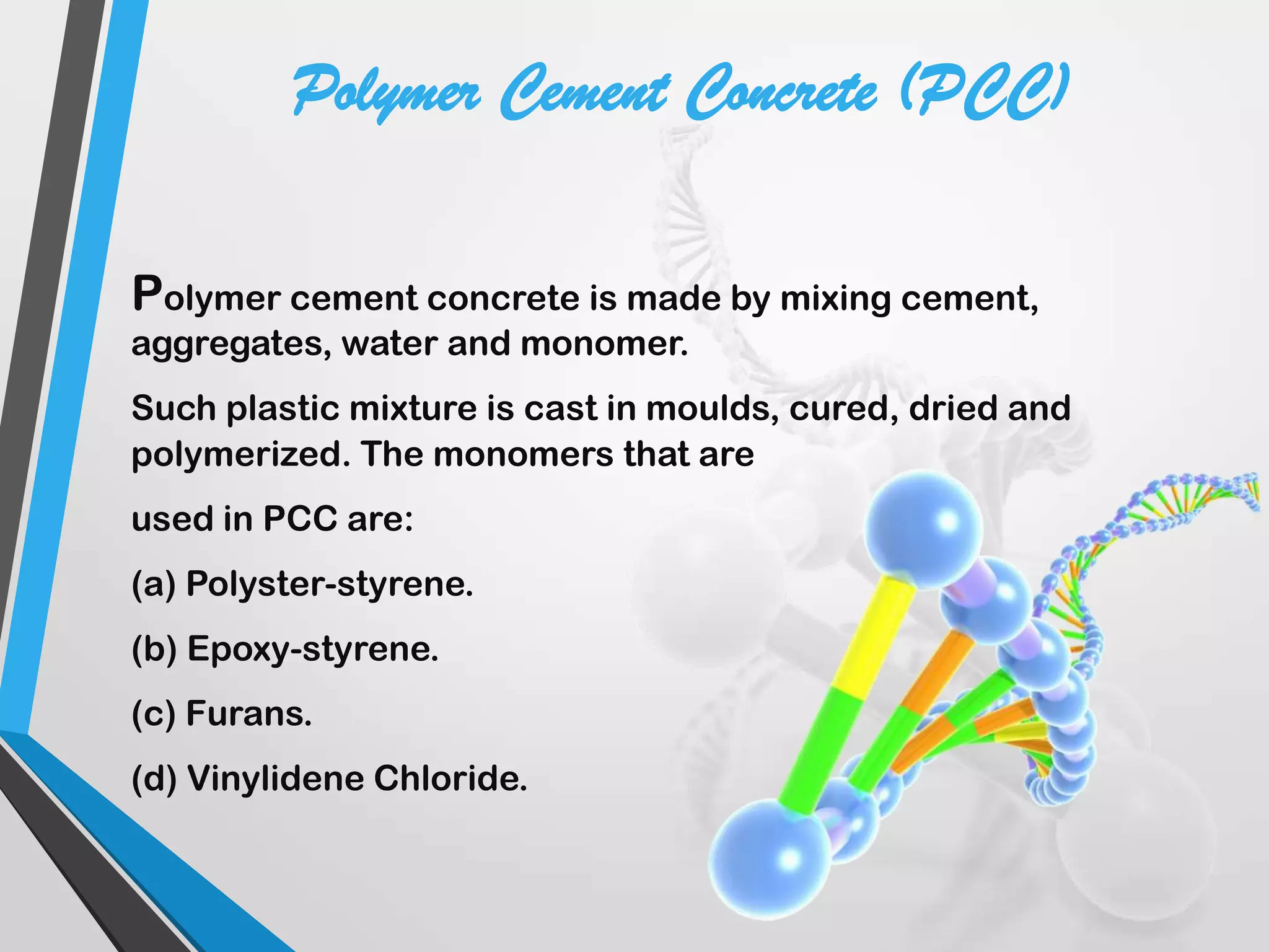 Polymer cement concrete is made by mixing cement,
aggregates, water and monomer.
Such plastic mixture is cast in moulds, cured, dried and
polymerized. The monomers that are
used in PCC are:
(a) Polyster-styrene.
(b) Epoxy-styrene.
(c) Furans.
(d) Vinylidene Chloride.
Polymer Cement Concrete (PCC)
 