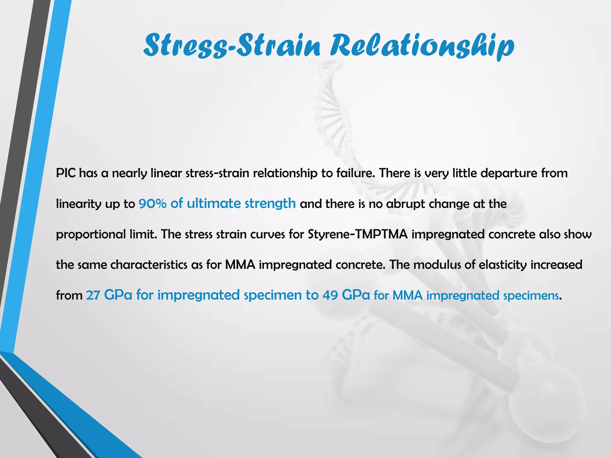PIC has a nearly linear stress-strain relationship to failure. There is very little departure from
linearity up to 90% of ultimate strength and there is no abrupt change at the
proportional limit. The stress strain curves for Styrene-TMPTMA impregnated concrete also show
the same characteristics as for MMA impregnated concrete. The modulus of elasticity increased
from 27 GPa for impregnated specimen to 49 GPa for MMA impregnated specimens.
Stress-Strain Relationship
 