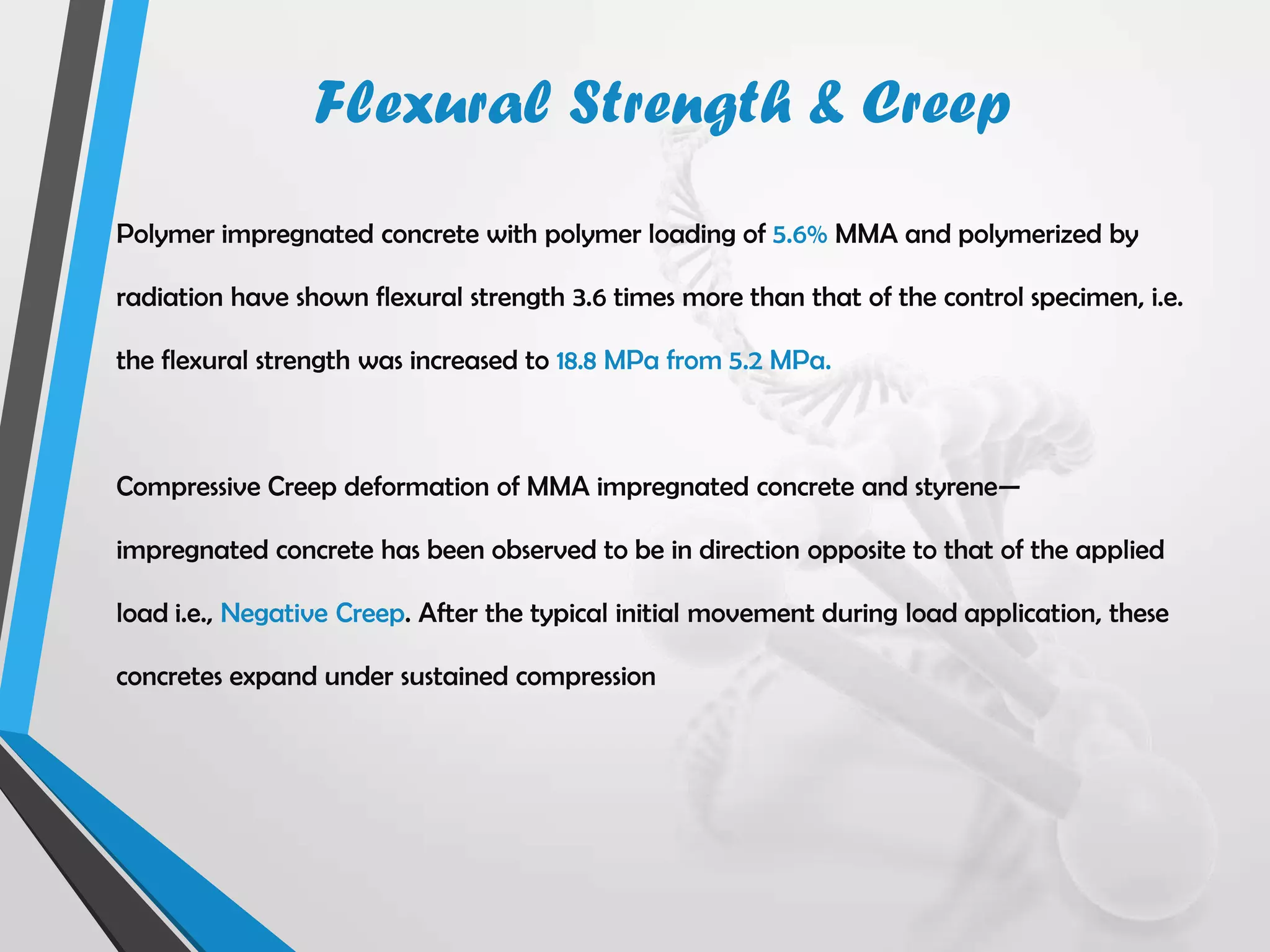 Polymer impregnated concrete with polymer loading of 5.6% MMA and polymerized by
radiation have shown flexural strength 3.6 times more than that of the control specimen, i.e.
the flexural strength was increased to 18.8 MPa from 5.2 MPa.
Compressive Creep deformation of MMA impregnated concrete and styrene—
impregnated concrete has been observed to be in direction opposite to that of the applied
load i.e., Negative Creep. After the typical initial movement during load application, these
concretes expand under sustained compression
Flexural Strength & Creep
 