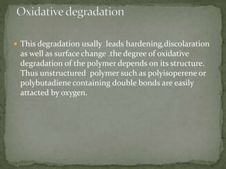  This degradation usally leads hardening,discolaration
as well as surface change .the degree of oxidative
degradation of the polymer depends on its structure.
Thus unstructured polymer such as polyisoperene or
polybutadiene containing double bonds are easily
attacted by oxygen.
 