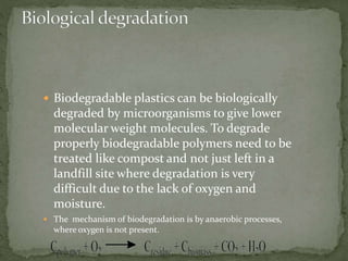  Biodegradable plastics can be biologically
degraded by microorganisms to give lower
molecular weight molecules. To degrade
properly biodegradable polymers need to be
treated like compost and not just left in a
landfill site where degradation is very
difficult due to the lack of oxygen and
moisture.
 The mechanism of biodegradation is by anaerobic processes,
where oxygen is not present.
 
