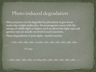  Most polymers can be degraded by photolysis to give lower
molecular weight molecules. Electromagnetic waves with the
energy of visible light or higher, such as ultraviolet light-rays and
gamma rays are usually involved in such reactions.
 Photo degradation of poly alpha –methyl styrene
---CH2 -cH2 -cH2 -cH2 –co-cH2 -cH2 -cH2 -cH2 -cH2 -cH2 -cH2 -
----
UV rays
---CH2 -cH2 -cH2 -cH2 –co-cH3+cH2 =cH2 -cH2 -cH2 -cH2 -cH2 -----
 