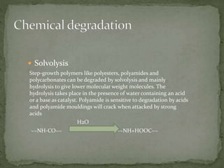  Solvolysis
Step-growth polymers like polyesters, polyamides and
polycarbonates can be degraded by solvolysis and mainly
hydrolysis to give lower molecular weight molecules. The
hydrolysis takes place in the presence of water containing an acid
or a base as catalyst. Polyamide is sensitive to degradation by acids
and polyamide mouldings will crack when attacked by strong
acids
H2O
~~NH-CO~~ ~~~NH+HOOC~~
 