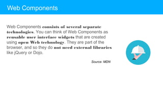 Web Components
Web Components consists of several separate
technologies. You can think of Web Components as
reusable user interface widgets that are created using
open Web technology. They are part of the browser, and
so they do not need external libraries like jQuery or Dojo.
Source: MDN
 