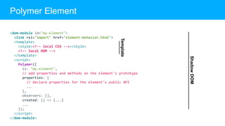<dom-module id="my-element">
<link rel="import" href="element-behavior.html">
<template>
<style><!-- local CSS --></style>
<!-- local DOM -->
</template>
<script>
Polymer({
is: "my-element",
// add properties and methods on the element's prototype
properties: {
// declare properties for the element's public API
...
},
observers: [],
created: () => {...}
...
});
</script>
</dom-module>
Polymer Element
ShadowDOM
Template
 