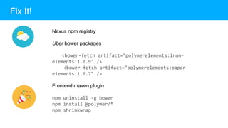 Fix It!
Nexus npm registry
Uber bower packages
<bower-fetch artifact="polymerelements:iron-
elements:1.0.9" />
<bower-fetch artifact="polymerelements:paper-
elements:1.0.7" />
Frontend maven plugin
npm uninstall -g bower
npm install @polymer/*
npm shrinkwrap
 