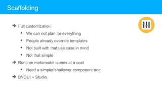 Scaffolding
➔ Full customization
◆ We can not plan for everything
◆ People already override templates
◆ Not built with that use case in mind
◆ Not that simple
➔ Runtime metamodel comes at a cost
◆ Need a simpler/shallower component tree
➔ BYOUI + Studio
 