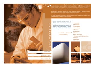Selon les commentaires recueillis auprès de nos
différents clients, nos connaissances techniques,
notre service de laboratoire, notre niveau d’inven-
taire ainsi que notre volonté de partenariat ont
convaincu les plus grands intervenants de l’industrie
du caoutchouc à établir une relation de partenariat
avec notre entreprise.
Notre clientèle se situe parmi
les industries suivantes
• Automobile
• Pétrochimie
• Pneumatique
• Aéronautique
• Transport
• Chaussures
• Marine
• Huile et essence
• Pompes à cavités progressives
• Militaire
• Imprimerie
Au cours des dernières années, Polymères Technologies et la compagnie CIL
(Chemical Innovations Limited) du Royaume Uni ont uni leurs efforts et introduit, avec grand succès, leurs
gammes complètes d’agents de liaison pour l’assemblage structural des polyuréthannes, caoutchoucs
naturels et synthétiques sur les métaux, et ce, dans des environnements agressifs.
Nos résultats ont été probants et explosifs. Nos produits se retrouvent maintenant à travers le Canada et les
États-Unis, et ce, parmi les plus grandes entreprises manufacturières mondiales.
La synergie de Polymères Technologies et Chemical Innovations vous est offerte de façon stratégique afin de
maximiser la qualité de vos pièces et votre productivité.
L’ENTREPRISELE S U C C È S
C O U R O N N E
L ES E F F O R T S
 