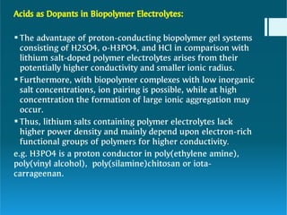 2



Acids as Dopants in Biopolymer Electrolytes:
The advantage of proton-conducting biopolymer gel systems
consisting of H2SO4, o-H3PO4, and HCl in comparison with
lithium salt-doped polymer electrolytes arises from their
potentially higher conductivity and smaller ionic radius.
Furthermore, with biopolymer complexes with low inorganic
salt concentrations, ion pairing is possible, while at high
concentration the formation of large ionic aggregation may
occur.
Thus, lithium salts containing polymer electrolytes lack
higher power density and mainly depend upon electron-rich
functional groups of polymers for higher conductivity.
e.g. H3PO4 is a proton conductor in poly(ethylene amine),
poly(vinyl alcohol), poly(silamine)chitosan or iota-
carrageenan.
 