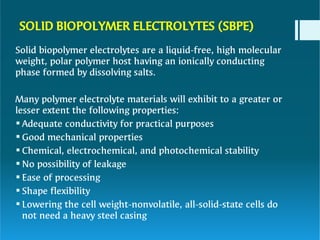 SOLID BIOPOLYMER ELECTROLYTES (SBPE)







Solid biopolymer electrolytes are a liquid-free, high molecular
weight, polar polymer host having an ionically conducting
phase formed by dissolving salts.
Many polymer electrolyte materials will exhibit to a greater or
lesser extent the following properties:
Adequate conductivity for practical purposes
Good mechanical properties
Chemical, electrochemical, and photochemical stability
No possibility of leakage
Ease of processing
Shape flexibility
Lowering the cell weight-nonvolatile, all-solid-state cells do
not need a heavy steel casing
 