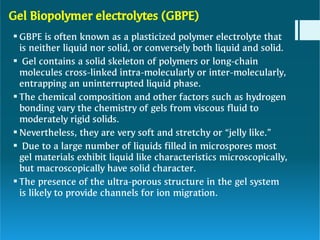 Gel Biopolymer electrolytes (GBPE)






GBPE is often known as a plasticized polymer electrolyte that
is neither liquid nor solid, or conversely both liquid and solid.
Gel contains a solid skeleton of polymers or long-chain
molecules cross-linked intra-molecularly or inter-molecularly,
entrapping an uninterrupted liquid phase.
The chemical composition and other factors such as hydrogen
bonding vary the chemistry of gels from viscous fluid to
moderately rigid solids.
Nevertheless, they are very soft and stretchy or “jelly like.”
Due to a large number of liquids filled in microspores most
gel materials exhibit liquid like characteristics microscopically,
but macroscopically have solid character.
The presence of the ultra-porous structure in the gel system
is likely to provide channels for ion migration.
 
