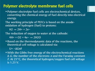 Polymer electrolyte membrane fuel cells



Polymer electrolyte fuel cells are electrochemical devices,
converting the chemical energy of fuel directly into electrical
energy.
The working principle of PEFCs is based on the anode-
oxidation of hydrogen (fuel) to protons:
H2 → 2H+ + 2e−
The reduction of oxygen to water at the cathode:
4H+ + O2 + 4e− → 2H2O
Based on the thermodynamic data of the reactions, the
theoretical cell voltage is calculated via:
U= −ΔGnF
With the Gibbs free energy of the electrochemical reactions
Δ G, the number of the electrons n and the Faraday constant
F. At 25°C, the theoretical hydrogen/oxygen fuel cell voltage
is 1.23 V.
 
