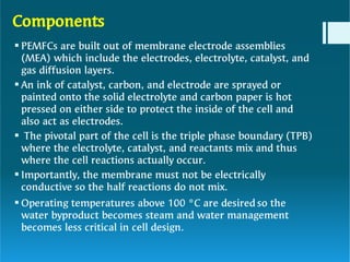 Components





PEMFCs are built out of membrane electrode assemblies
(MEA) which include the electrodes, electrolyte, catalyst, and
gas diffusion layers.
An ink of catalyst, carbon, and electrode are sprayed or
painted onto the solid electrolyte and carbon paper is hot
pressed on either side to protect the inside of the cell and
also act as electrodes.
The pivotal part of the cell is the triple phase boundary (TPB)
where the electrolyte, catalyst, and reactants mix and thus
where the cell reactions actually occur.
Importantly, the membrane must not be electrically
conductive so the half reactions do not mix.
Operating temperatures above 100 °C are desired so the
water byproduct becomes steam and water management
becomes less critical in cell design.
 