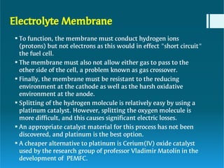 Electrolyte Membrane






To function, the membrane must conduct hydrogen ions
(protons) but not electrons as this would in effect "short circuit"
the fuel cell.
The membrane must also not allow either gas to pass to the
other side of the cell, a problem known as gas crossover.
Finally, the membrane must be resistant to the reducing
environment at the cathode as well as the harsh oxidative
environment at the anode.
Splitting of the hydrogen molecule is relatively easy by using a
platinum catalyst. However, splitting the oxygen molecule is
more difficult, and this causes significant electric losses.
An appropriate catalyst material for this process has not been
discovered, and platinum is the best option.
A cheaper alternative to platinum is Cerium(IV) oxide catalyst
used by the research group of professor Vladimir Matolín in the
development of PEMFC.
 