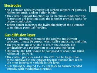Electrodes








An electrode typically consists of carbon support, Pt particles,
Nafion ionomer, and/or Teflon binder.
The carbon support functions as an electrical conductor; the
Pt particles are reaction sites; the ionomer provides paths for
proton conduction.
Teflon binder increases the hydrophobicity of the electrode
to minimize potential flooding.
Gas diffusion layer
The GDL electrically connects the catalyst and current
collector. It must be porous, electrically conductive, and thin.
The reactants must be able to reach the catalyst, but
conductivity and porosity can act as opposing forces.
Optimally, the GDL should be composed of about one third
Nafion or 15% PTFE.
The carbon particles used in the GDL can be larger than
those employed in the catalyst because surface area is not
the most important variable in this layer.
GDL should be around 15–35 µm thick to balance needed
porosity with mechanical strength.
 