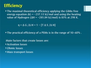 Efficiency





The maximal theoretical efficiency applying the Gibbs free
energy equation ΔG = −237.13 kJ/mol and using the heating
value of Hydrogen (ΔH = −285.84 kJ/mol) is 83% at 298 K.
η = Δ G /Δ H = 1 − [T Δ S /Δ H]
The practical efficiency of a PEMs is in the range of 50–60% .
Main factors that create losses are:
Activation losses
Ohmic losses
Mass transport losses
 