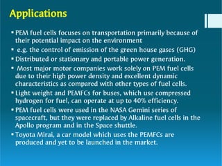 Applications







PEM fuel cells focuses on transportation primarily because of
their potential impact on the environment
e.g. the control of emission of the green house gases (GHG)
Distributed or stationary and portable power generation.
Most major motor companies work solely on PEM fuel cells
due to their high power density and excellent dynamic
characteristics as compared with other types of fuel cells.
Light weight and PEMFCs for buses, which use compressed
hydrogen for fuel, can operate at up to 40% efficiency.
PEM fuel cells were used in the NASA Gemini series of
spacecraft, but they were replaced by Alkaline fuel cells in the
Apollo program and in the Space shuttle.
Toyota Mirai, a car model which uses the PEMFCs are
produced and yet to be launched in the market.
 